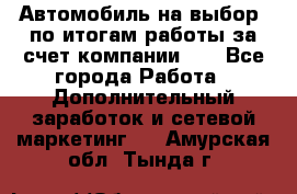 Автомобиль на выбор -по итогам работы за счет компании!!! - Все города Работа » Дополнительный заработок и сетевой маркетинг   . Амурская обл.,Тында г.